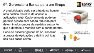 6ª: Gerenciar a Banda para um Grupo
A produtividade pode ser afetada se houver
uma política restritiva de acesso a
aplicações Web. Opcionalmente pode-se
permitir acesso com banda reduzida para
determinados grupos de usuários enquanto
que a diretoria é mantida com a banda normal.
Pode-se escolher grupos do Ad, associar
a grupos de Aplicações e definir políticas
nos dois casos acima.
corp/diretoria
Integração com LDAP,
Active Directory e Radius
 