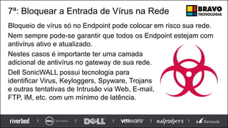 7ª: Bloquear a Entrada de Vírus na Rede
Bloqueio de vírus só no Endpoint pode colocar em risco sua rede.
Nem sempre pode-se garantir que todos os Endpoint estejam com
antivírus ativo e atualizado.
Nestes casos é importante ter uma camada
adicional de antivírus no gateway de sua rede.
Dell SonicWALL possui tecnologia para
identificar Virus, Keyloggers, Spyware, Trojans
e outras tentativas de Intrusão via Web, E-mail,
FTP, IM, etc. com um mínimo de latência.
 