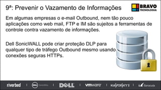 9ª: Prevenir o Vazamento de Informações
Em algumas empresas o e-mail Outbound, nem tão pouco
aplicações como web mail, FTP e IM são sujeitos a ferramentas de
controle contra vazamento de informações.
Dell SonicWALL pode criar proteção DLP para
qualquer tipo de tráfego Outbound mesmo usando
conexões seguras HTTPs.
 