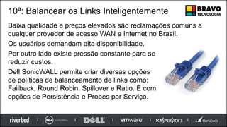 10ª: Balancear os Links Inteligentemente
Baixa qualidade e preços elevados são reclamações comuns a
qualquer provedor de acesso WAN e Internet no Brasil.
Os usuários demandam alta disponibilidade.
Por outro lado existe pressão constante para se
reduzir custos.
Dell SonicWALL permite criar diversas opções
de políticas de balanceamento de links como:
Failback, Round Robin, Spillover e Ratio. E com
opções de Persistência e Probes por Serviço.
 