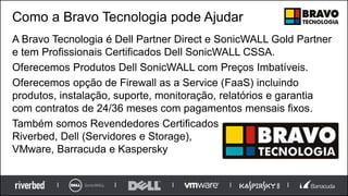 Como a Bravo Tecnologia pode Ajudar
A Bravo Tecnologia é Dell Partner Direct e SonicWALL Gold Partner
e tem Profissionais Certificados Dell SonicWALL CSSA.
Oferecemos Produtos Dell SonicWALL com Preços Imbatíveis.
Oferecemos opção de Firewall as a Service (FaaS) incluindo
produtos, instalação, suporte, monitoração, relatórios e garantia
com contratos de 24/36 meses com pagamentos mensais fixos.
Também somos Revendedores Certificados
Riverbed, Dell (Servidores e Storage),
VMware, Barracuda e Kaspersky
 