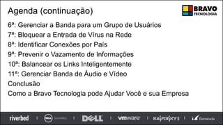 Agenda (continuação)
6ª: Gerenciar a Banda para um Grupo de Usuários
7ª: Bloquear a Entrada de Vírus na Rede
8ª: Identificar Conexões por País
9ª: Prevenir o Vazamento de Informações
10ª: Balancear os Links Inteligentemente
11ª: Gerenciar Banda de Áudio e Vídeo
Conclusão
Como a Bravo Tecnologia pode Ajudar Você e sua Empresa
 