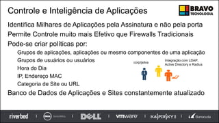 Controle e Inteligência de Aplicações
Identifica Milhares de Aplicações pela Assinatura e não pela porta
Permite Controle muito mais Efetivo que Firewalls Tradicionais
Pode-se criar políticas por:
Grupos de aplicações, aplicações ou mesmo componentes de uma aplicação
Grupos de usuários ou usuários
Hora do Dia
IP, Endereço MAC
Categoria de Site ou URL
Banco de Dados de Aplicações e Sites constantemente atualizado
corp/jsilva
Integração com LDAP,
Active Directory e Radius
 