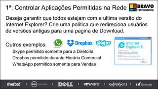 1ª: Controlar Aplicações Permitidas na Rede
Deseja garantir que todos estejam com a ultima versão do
Internet Explorer? Crie uma política que redireciona usuários
de versões antigas para uma pagina de Download.
Outros exemplos:
Skype permitido somente para a Diretoria
Dropbox permitido durante Horário Comercial
WhatsApp permitido somente para Vendas
 
