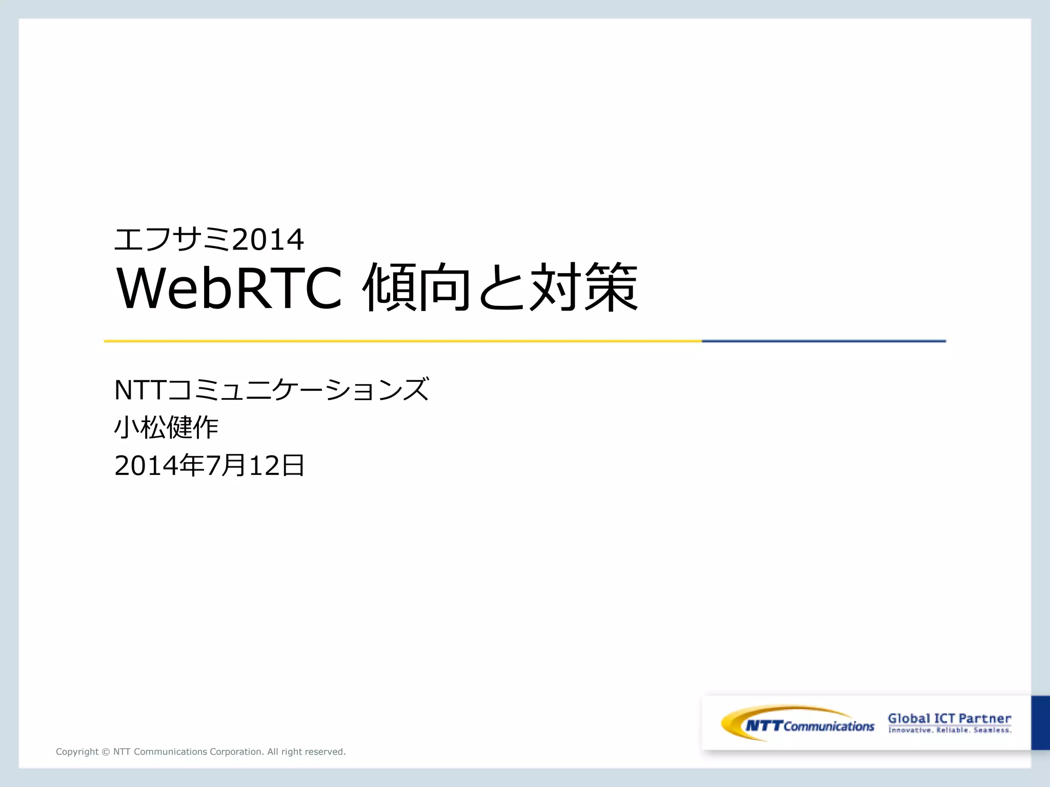 Copyright © NTT Communications Corporation. All right reserved.
エフサミ2014
WebRTC 傾向と対策
NTTコミュニケーションズ
小松健作
2014年7月12日
 