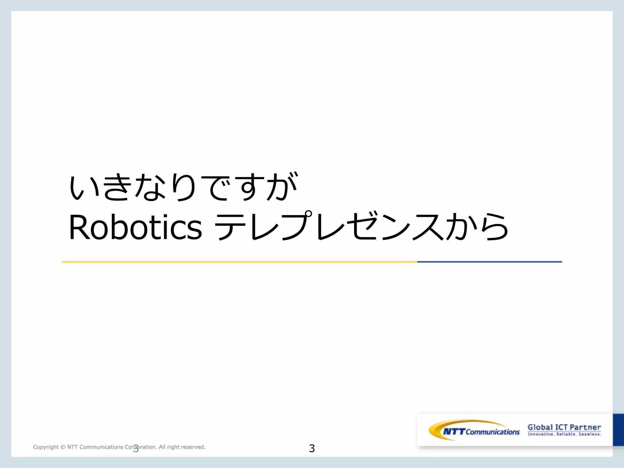 3Copyright © NTT Communications Corporation. All right reserved.
いきなりですが
Robotics テレプレゼンスから
3
 