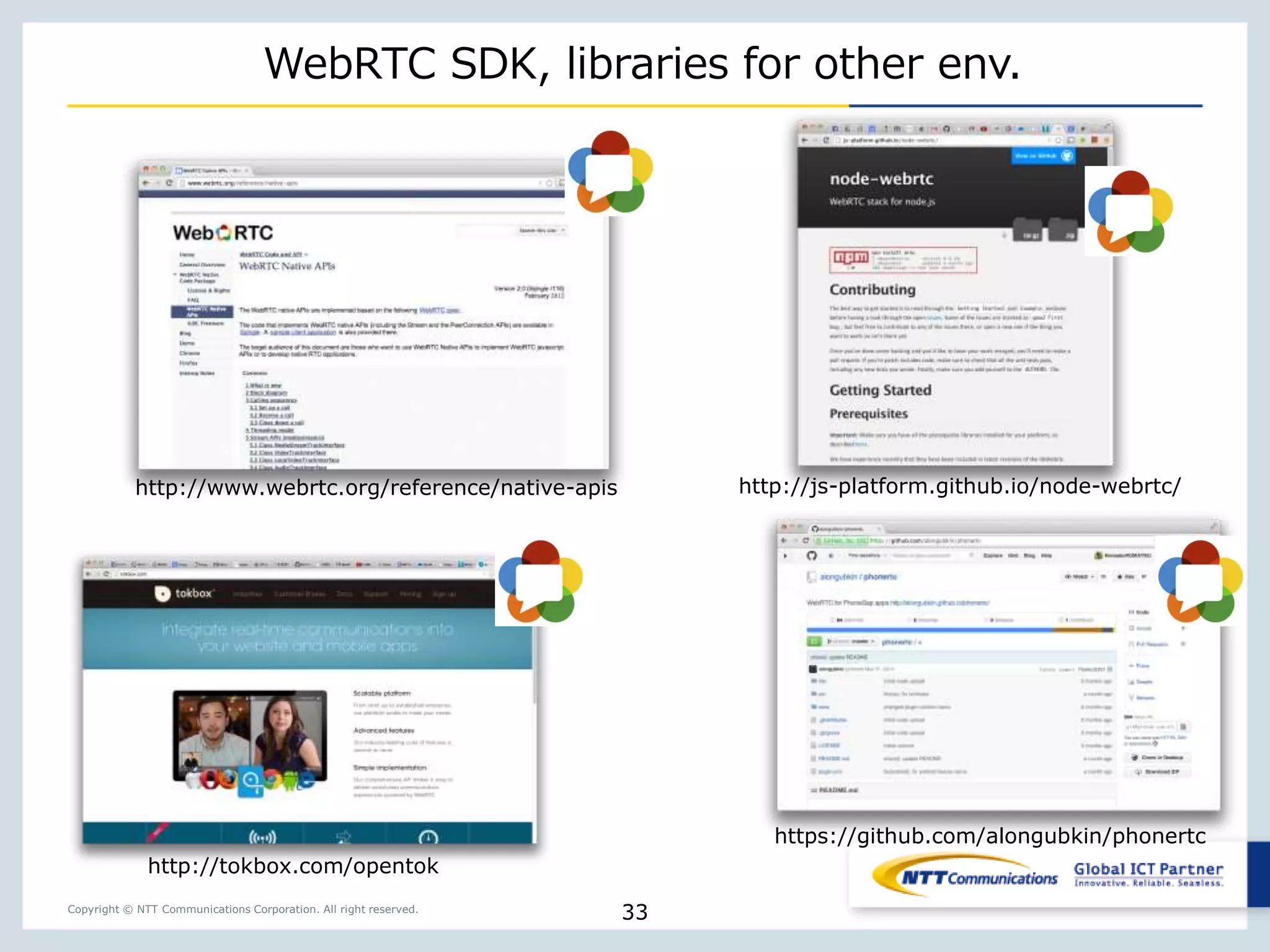 Copyright © NTT Communications Corporation. All right reserved.
WebRTC SDK, libraries for other env.
33
http://tokbox.com/opentok
http://js-platform.github.io/node-webrtc/
https://github.com/alongubkin/phonertc
http://www.webrtc.org/reference/native-apis
 
