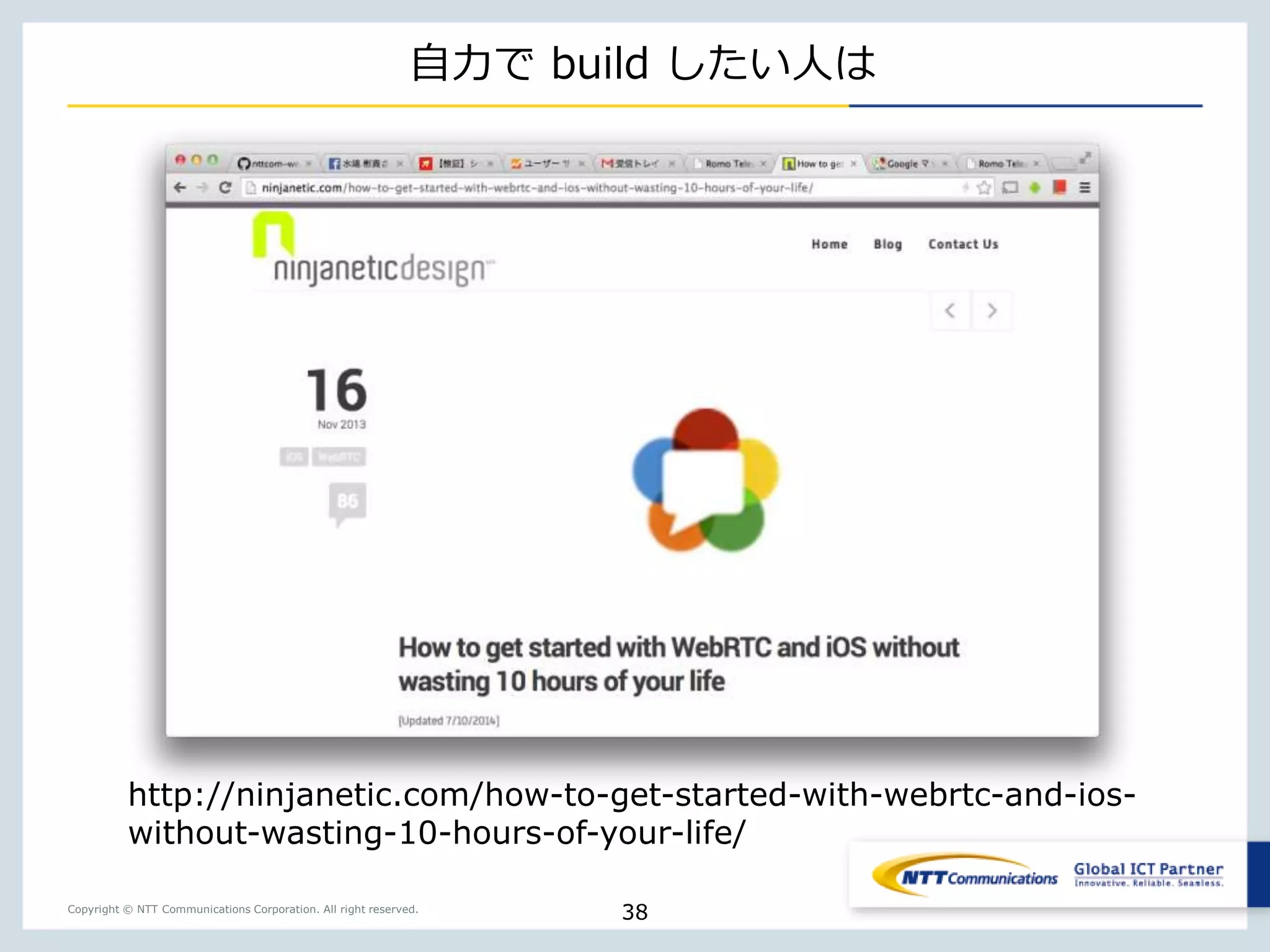 Copyright © NTT Communications Corporation. All right reserved.
自力で build したい人は
38
http://ninjanetic.com/how-to-get-started-with-webrtc-and-ios-
without-wasting-10-hours-of-your-life/
 