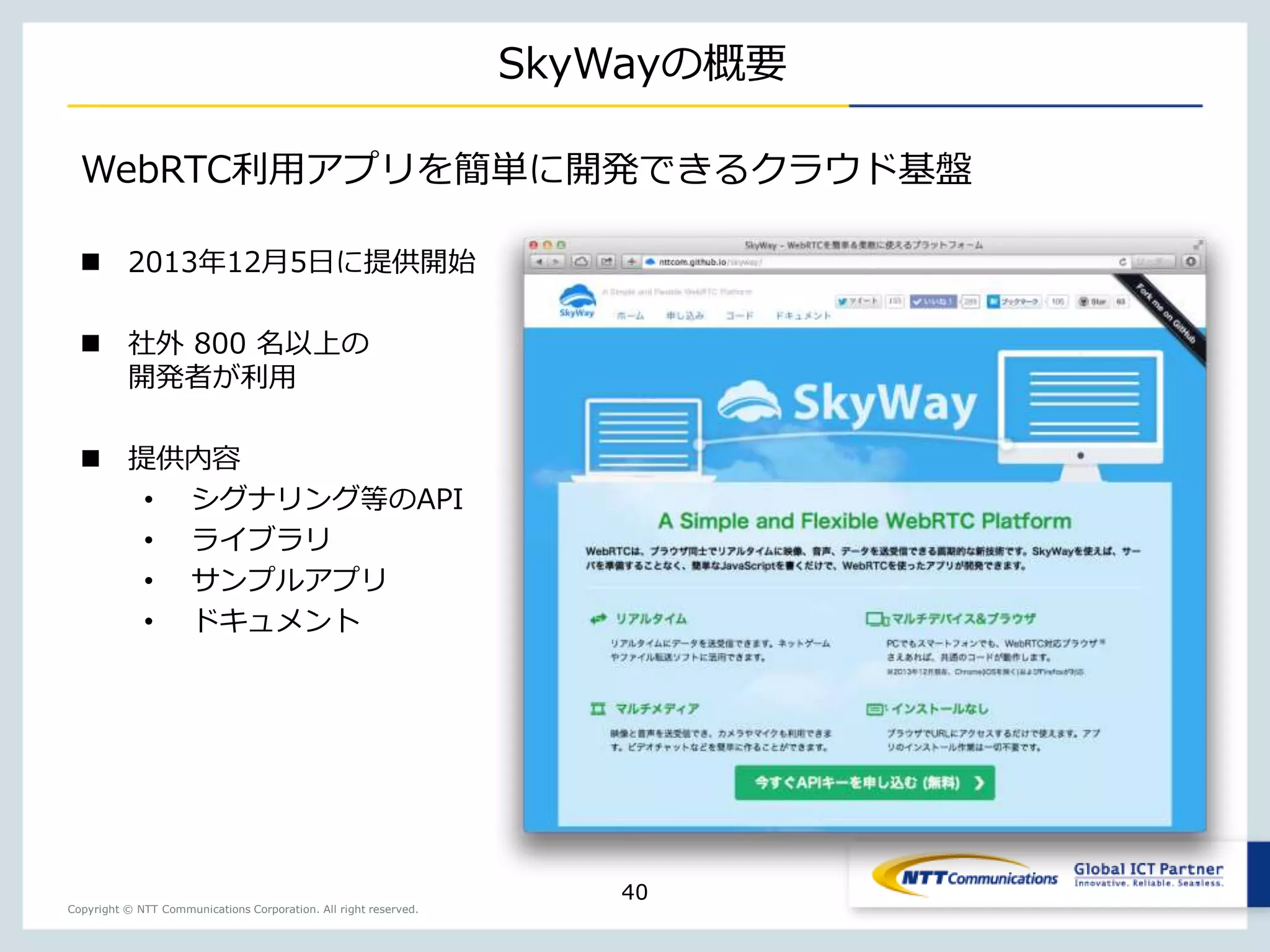 Copyright © NTT Communications Corporation. All right reserved.
SkyWayの概要
40
WebRTC利用アプリを簡単に開発できるクラウド基盤
 2013年12月5日に提供開始
 社外 800 名以上の
開発者が利用
 提供内容
• シグナリング等のAPI
• ライブラリ
• サンプルアプリ
• ドキュメント
 