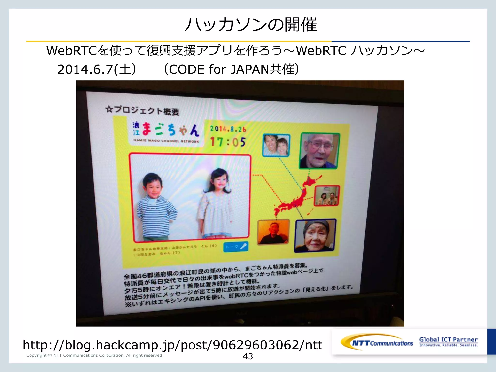 Copyright © NTT Communications Corporation. All right reserved.
ハッカソンの開催
43
http://blog.hackcamp.jp/post/90629603062/ntt
2014.6.7(土） （CODE for JAPAN共催）
WebRTCを使って復興支援アプリを作ろう〜WebRTC ハッカソン〜
 