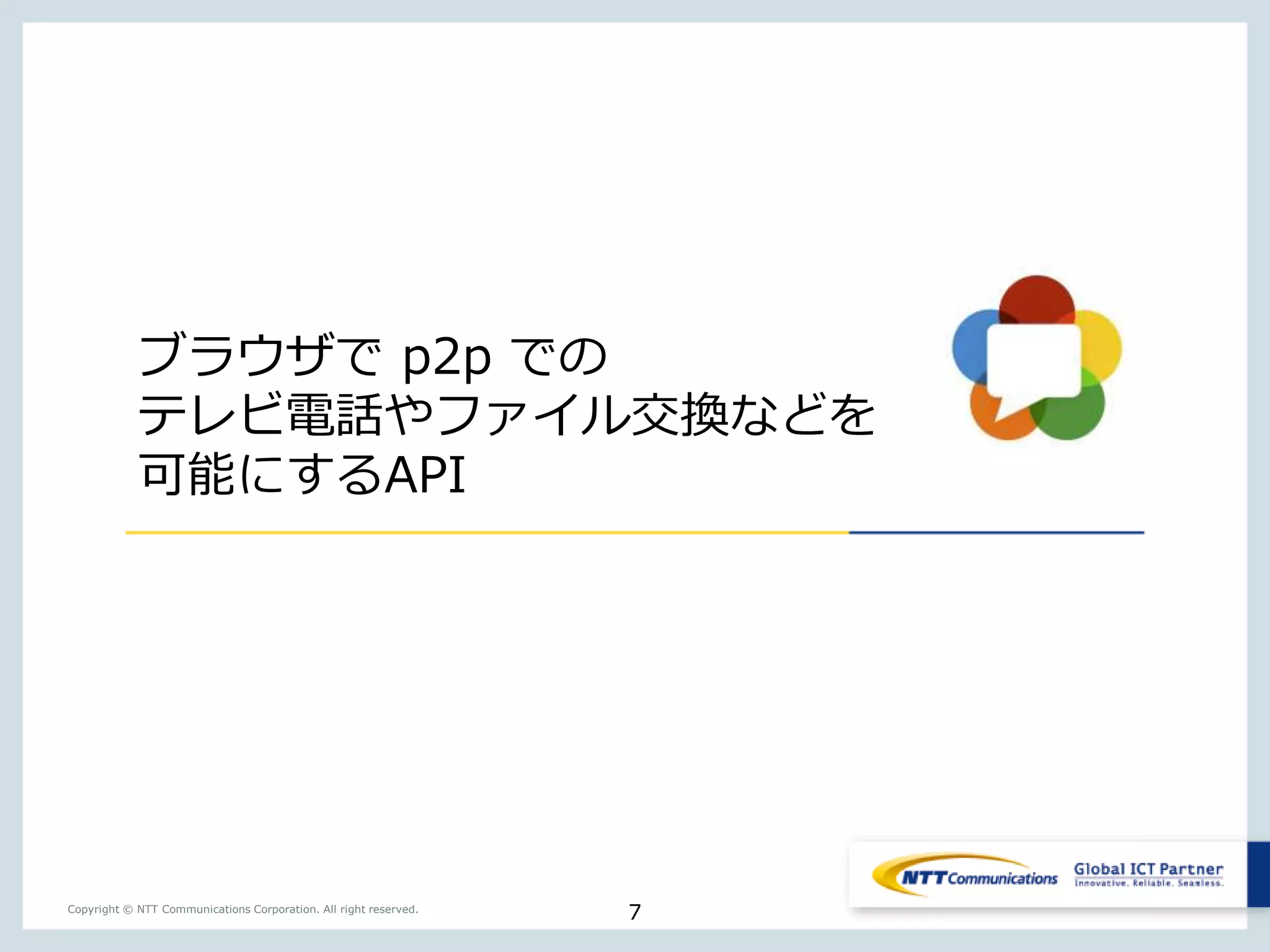 7Copyright © NTT Communications Corporation. All right reserved.
ブラウザで p2p での
テレビ電話やファイル交換などを
可能にするAPI
 