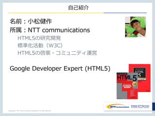 Copyright © NTT Communications Corporation. All right reserved.
自己紹介
名前：小松健作
所属：NTT communications
HTML5の研究開発
標準化活動（W3C）
HTML5の啓蒙・コミュニティ運営
Google Developer Expert (HTML5)
 