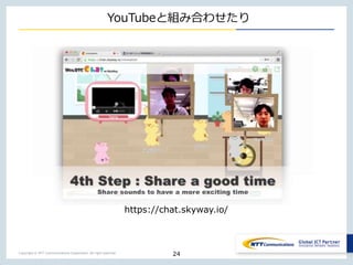 Copyright © NTT Communications Corporation. All right reserved.
YouTubeと組み合わせたり
24
https://chat.skyway.io/
 