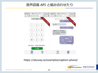 Copyright © NTT Communications Corporation. All right reserved.
音声認識 API と組み合わせたり
25
https://skyway.io/examples/caption-phone/
 