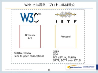 Copyright © NTT Communications Corporation. All right reserved.
Web とは言え、プロトコルは独立
29
Browser
API
Protocol
GetUserMedia
Peer to peer connections
JSEP
SDP
ICE (STUN, TURN)
SRTP, SCTP over DTLS
 