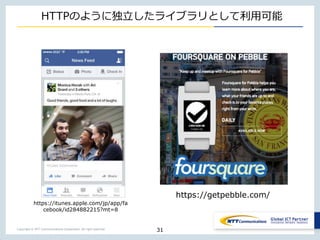 Copyright © NTT Communications Corporation. All right reserved.
HTTPのように独立したライブラリとして利用可能
31
https://itunes.apple.com/jp/app/fa
cebook/id284882215?mt=8
https://getpebble.com/
 