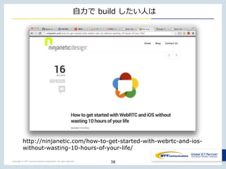 Copyright © NTT Communications Corporation. All right reserved.
自力で build したい人は
38
http://ninjanetic.com/how-to-get-started-with-webrtc-and-ios-
without-wasting-10-hours-of-your-life/
 