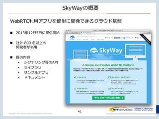Copyright © NTT Communications Corporation. All right reserved.
SkyWayの概要
40
WebRTC利用アプリを簡単に開発できるクラウド基盤
 2013年12月5日に提供開始
 社外 800 名以上の
開発者が利用
 提供内容
• シグナリング等のAPI
• ライブラリ
• サンプルアプリ
• ドキュメント
 