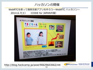 Copyright © NTT Communications Corporation. All right reserved.
ハッカソンの開催
43
http://blog.hackcamp.jp/post/90629603062/ntt
2014.6.7(土） （CODE for JAPAN共催）
WebRTCを使って復興支援アプリを作ろう〜WebRTC ハッカソン〜
 