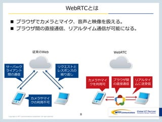 Copyright © NTT Communications Corporation. All right reserved.
WebRTCとは
 ブラウザでカメラとマイク、音声と映像を扱える。
 ブラウザ間の直接通信、リアルタイム通信が可能になる。
8
従来のWeb WebRTC
カメラやマイ
クを利用可
リアルタイ
ムに送受信
ブラウザ間
の直接通信
サーバ⇔ク
ライアント
間の通信
リクエストと
レスポンスの
繰り返し
カメラやマイ
クの利用不可
 
