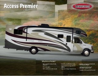Why Access Premier?
•	 Three versatile, family-friendly
floorplans
•	 LED ceiling lights
•	 MCD solar/blackout roller shades
•	 Radio/Rearview Monitor System
•	 Powered patio awning with LED
lighting
•	 Large rear storage compartments
•	 Available Infotainment Center with
Rand McNally RV GPS
•	 4,000-watt Cummins Onan®
MicroQuiet™
gas generator
•	 Available 1,000-watt DC/AC inverter
Access Premier
 