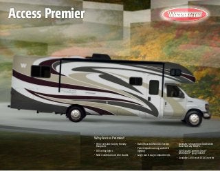 Why Access Premier?
•	 Three versatile, family-friendly
floorplans
•	 LED ceiling lights
•	 MCD solar/blackout roller shades
•	 Radio/Rearview Monitor System
•	 Powered patio awning with LED
lighting
•	 Large rear storage compartments
•	 Available Infotainment Center with
Rand McNally RV GPS
•	 4,000-watt Cummins Onan®
MicroQuiet™
gas generator
•	 Available 1,000-watt DC/AC inverter
Access Premier
 