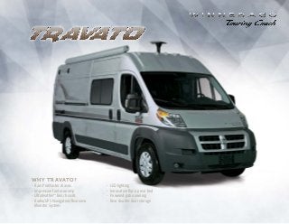 Click to Navigate
Why travato?
•	Ram ProMaster chassis
•	Impressive fuel economy
•	Ultraleather™
bench seats
•	Radio/GPS Navigation/Rearview
Monitor System
•	 LED lighting
•	 Innovative flip-up rear bed
•	 Powered patio awning
•	 Rear double-door storage
 