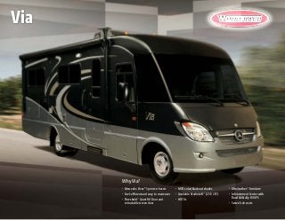 Why Via?
•	 Mercedes-Benz® Sprinter chassis
•	 Fuel-efficient and easy to maneuver
•	 Threshold™
Quiet RV Door and
retractable screen door
•	 MCD solar/blackout shades
•	 Available StudioLoft™
(25P, 25T)
•	 HDTVs
•	 Ultraleather™
furniture
•	 Infotainment Center with 	
Rand McNally RV GPS
•	 Swivel cab seats
Via
 