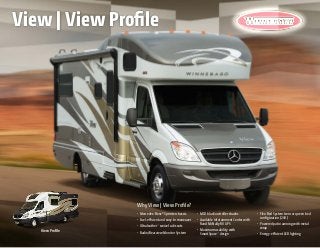 View Profile
Why View | View Profile?
•	 Mercedes-Benz® Sprinter chassis
•	 Fuel-efficient and easy to maneuver
•	 Ultraleather™
swivel cab seats
•	 Radio/Rearview Monitor System
•	 MCD blackout roller shades
•	 Available Infotainment Center with
Rand McNally RV GPS
•	 Maximum usability with
SmartSpace™
design
•	 Flex Bed System twin or queen bed
configuration (24V)
•	 Powered patio awning with metal
wrap
•	 Energy-efficient LED lighting
View | View Profile
 