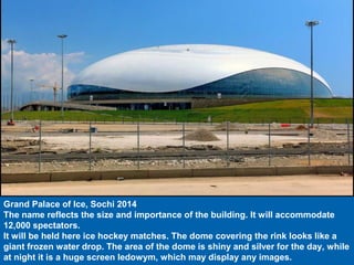 Grand Palace of Ice, Sochi 2014
The name reflects the size and importance of the building. It will accommodate
12,000 spectators.
It will be held here ice hockey matches. The dome covering the rink looks like a
giant frozen water drop. The area of the dome is shiny and silver for the day, while
at night it is a huge screen ledowym, which may display any images.
 
