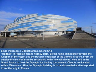 Small Palace Ice / Oddball Arena, Sochi 2014
"Oddball" in Russian means hockey puck. So the name immediately reveals the
function of the object and the Russian character of the Games in Sochi. From the
outside the ice arena can be associated with snow whirlwind. Here and in the
Grand Palace to host the Olympic ice hockey tournament. Objects are located
within 300 meters. After the Olympic building is to be dismantled and transported
to another city in Russia.
 