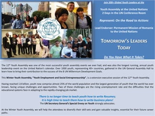 Join 500+ Global Youth Leaders at the

Youth Assembly at the United Nations
2 Days in the UN Conference Room

Represent: On the Road to Actions
Lead Endorser: Permanent Mission of Romania
to the United Nations

TOMORROW’S LEADERS
TODAY
Do You Have What It Takes?
The 12th Youth Assembly was one of the most successful youth assembly events we ever had, and was also the longest running, annual youth
leadership event on the United Nation’s calendar. Over 1000 youth, representing 40+ countries, gathered in the UN General Assembly Hall to
learn how to bring their contribution to the success of the 8 UN Millennium Development Goals.
This Winter Youth Assembly, “Youth Employment and Social Entrepreneurship”, is a extension executive session of the 12th Youth Assembly.
Having reached 1.8 billion, youth now comprise almost 25% of the world population and the largest generation of youth that the world has ever
known, facing unique challenges and opportunities. Two of these challenges are the rising unemployment rate and the difficulties that the
educational systems face in adapting to the rapidly-changing job market.

There is no longer time to teach youth how to write Resumes;
It is high time to teach them how to write business plans!
The UN Secretary General’s Special Envoy on Youth strongly advocates.
At the Winter Youth Assembly, we will help the attendees to diversify their skill-sets and gain valuable insights, essential for their future career
paths.

 