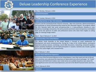 Deluxe Leadership Conference Experience
Day 1: Monday, February 3, 2014
Arrival & Orientation
Day 2: Tuesday, February 4, 2014
Leadership Seminar at New York University
Travel to visit the renowned private research university – New York University. Attend presentations
and workshops on Social Entrepreneurship hosted by NYU Reynolds Program. The program reflects
the NYU Reynolds belief that social entrepreneurship is a meta-profession drawing on crossdisciplinary knowledge and practice, the series presents prominent social entrepreneurs and leaders
from across the spectrum of public and professional sectors who share their insights as cuttingedge, far reaching change makers.
Day 3 - Day 4: February 5 – 6, 2014
Youth Assembly at the United Nations
The Winter Youth Assembly at the United Nations is focused on youth employment for
development and social entrepreneurship. During the 2 days at the United Nations, participants
experience plenary sessions, workshops, round table discussions, networking, renowned speakers,
expert workshop facilitators, and UN Staff participation in sessions. Activities also include a guided
tour of UN, Culture Night, and a Farewell Party.
Day 5: February 7, 2014
Mission Visit & Wall Street Experience

Visit to one of the Permanent Missions to the United Nations. Learn their work and role at UN and
their countries, and understand the importance of diplomatism and culture exchanges. Go “inside”
Wall Street with Wall Street Insiders, hear inside stories not available elsewhere, learn about the
most significant event since the Great Depression, and visit to the World Financial Center and more.
Day 6: February 8, 2014
Departure

 