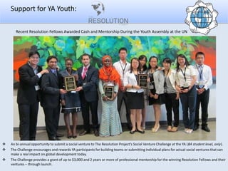 Support for YA Youth:
Recent Resolution Fellows Awarded Cash and Mentorship During the Youth Assembly at the UN





An bi-annual opportunity to submit a social venture to The Resolution Project’s Social Venture Challenge at the YA (BA student level, only).
The Challenge encourages and rewards YA participants for building teams or submitting individual plans for actual social ventures that can
make a real impact on global development today.
The Challenge provides a grant of up to $3,000 and 2 years or more of professional mentorship for the winning Resolution Fellows and their
ventures – through launch.

 