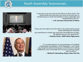 Youth Assembly Testimonials…
"I urge you to see your time (at the YA) as a call to action. The
world needs each and every one of you to do your part in
transforming our world and building a more sustainable and
equitable future for all."
– U.N. Secretary General Ban Ki‐Moon

“If you saw the impact you have had on the youth (and young at
heart) attending the Assembly
you would have to shade your eyes from the brightness of hope.
We applaud you for your good work.”
– Paulette Schatz, UNDP Kabul‐Afghanistan

"It is a great pleasure to send greetings to Friendship
Ambassadors Foundation's Youth Delegates. I can't thank
you enough for demonstrating your commitment to making
a difference, and I encourage each of you to continue to give
back to others.”
– Michael R. Bloomberg, Mayor, New York City

 