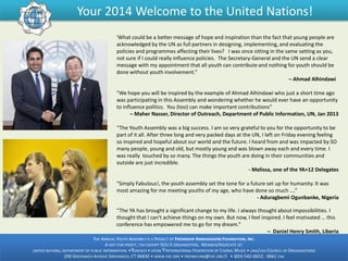 Your 2014 Welcome to the United Nations!
'What could be a better message of hope and inspiration than the fact that young people are
acknowledged by the UN as full partners in designing, implementing, and evaluating the
policies and programmes affecting their lives? I was once sitting in the same setting as you,
not sure if I could really influence policies. The Secretary-General and the UN send a clear
message with my appointment that all youth can contribute and nothing for youth should be
done without youth involvement.”
– Ahmad Alhindawi
"We hope you will be inspired by the example of Ahmad Alhindawi who just a short time ago
was participating in this Assembly and wondering whether he would ever have an opportunity
to influence politics. You (too) can make important contributions”
– Maher Nasser, Director of Outreach, Department of Public Information, UN, Jan 2013
“The Youth Assembly was a big success. I am so very grateful to you for the opportunity to be
part of it all. After three long and very packed days at the UN, I left on Friday evening feeling
so inspired and hopeful about our world and the future. I heard from and was impacted by SO
many people, young and old, but mostly young and was blown away each and every time. I
was really touched by so many. The things the youth are doing in their communities and
outside are just incredible.
- Melissa, one of the YA+12 Delegates
"Simply Fabulous!, the youth assembly set the tone for a future set up for humanity. It was
most amazing for me meeting youths of my age, who have done so much ….”
- Aduragbemi Ogunbanke, Nigeria
“The YA has brought a significant change to my life. I always thought about impossibilities. I
thought that I can't achieve things on my own. But now, I feel inspired. I feel motivated … this
conference has empowered me to go for my dream.”
– Daniel Henry Smith, Liberia
THE ANNUAL YOUTH ASSEMBLY IS A PROJECT OF FRIENDSHIP AMBASSADORS FOUNDATION, INC.
A NOT-FOR-PROFIT, TAX-EXEMPT 501C3 ORGANIZATION, MEMBER/ASSOCIATE OF:
UNITED NATIONS, DEPARTMENT OF PUBLIC INFORMATION •ŸUNESCO • IATAN Ÿ INTERNATIONAL FEDERATION OF CHORAL MUSIC • UNA/USA COUNCIL OF ORGANIZATIONS
299 GREENWICH AVENUE GREENWICH, CT 06830 • WWW.FAF.ORG • FRIENDLYAM@FAF.ORG Ÿ • 1203-542-0652; -0661 FAX
-

 