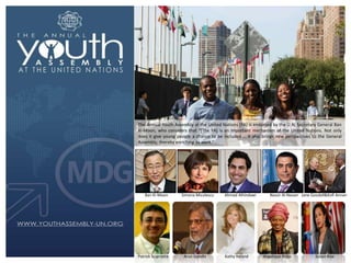 The Annual Youth Assembly at the United Nations (YA) is endorsed by the U.N. Secretary General Ban
Ki-Moon, who considers that “*The YA] is an important mechanism of the United Nations. Not only
does it give young people a chance to be included … it also brings new perspectives to the General
Assembly, thereby enriching its work.”

Ban Ki-Moon

Patrick Sciarratta

Simona Miculescu

Arun Gandhi

Ahmad Alhindawi

Kathy Ireland

Nassir Al-Nasser Jane Goodall&Kofi Annan

Angelique Kidjo

Susan Rise

 