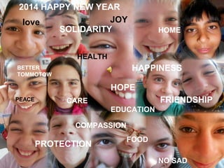 2014 HAPPY NEW YEAR
JOY
love
SOLIDARITY

HOME

HEALTH

HAPPINESS

BETTER
TOMMOTOW

HOPE
PEACE

FRIENDSHIP

CARE
EDUCATION
COMPASSION

PROTECTION

FOOD
NO SAD

 