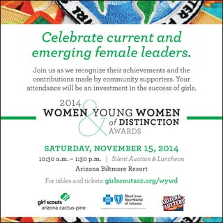 Celebrate current and 
emerging female leaders. 
Join us as we recognize their achievements and the 
contributions made by community supporters. Your 
attendance will be an investment in the success of girls. 
saturday, november 15, 2014 
10:30 a.m. – 1:30 p.m. | Silent Auction & Luncheon 
Arizona Biltmore Resort 
For tables and tickets: girlscoutsaz.org/wywd 

