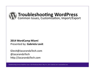 Troubleshoo*ng	
  WordPress	
  
Common	
  Issues,	
  Customiza/on,	
  Import/Export	
  
2014	
  WordCamp	
  Miami	
  
Presented	
  by:	
  Gabriela	
  Levit	
  
Glevit@JacarandaTech.com	
  
@JacarandaTech	
  
hCp://JacarandaTech.com	
  
Troubleshoo/ng	
  Common	
  WordPress	
  Issues	
  I	
  2014	
  WordCamp	
  Miami	
  I	
  May	
  9-­‐11,	
  2014	
  I	
  Gabriela	
  Levit	
  I	
  JacarandaTech.com	
  
 