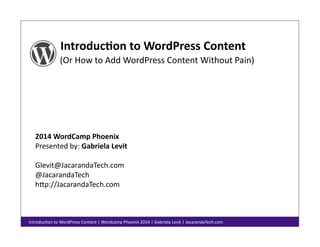 Introduc)on	
  to	
  WordPress	
  Content	
  
(Or	
  How	
  to	
  Add	
  WordPress	
  Content	
  Without	
  Pain)	
  

2014	
  WordCamp	
  Phoenix	
  
Presented	
  by:	
  Gabriela	
  Levit	
  
Glevit@JacarandaTech.com	
  
@JacarandaTech	
  
hBp://JacarandaTech.com	
  

IntroducFon	
  to	
  WordPress	
  Content	
  |	
  Wordcamp	
  Phoenix	
  2014	
  |	
  Gabriela	
  Levit	
  |	
  JacarandaTech.com	
  

 