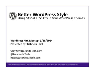 Be#er%WordPress%Style%
Using&SASS&&&LESS&CSS&In&Your&WordPress&Themes&
WordPress%NYC%Meetup,%3/18/2014%
Presented&by:&Gabriela%Levit%
Glevit@JacarandaTech.com&
@JacarandaTech&
hEp://JacarandaTech.com&
BeEer&WordPress&Style:&Using&SASS&&&LESS&CSS&&Preprocessors&I&WordPress&NYC&Meetup&I&March&18th,&2014&I&Gabriela&Levit&I&JacarandaTech.com&&
 