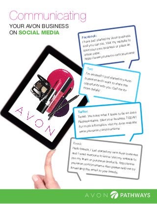 YOUR AVON BUSINESS
ON SOCIAL MEDIA
Communicating
Facebook:
I have just started my Avon business
and you can too. Visit my website to
start your own business or place an
online order.
https://www.youravon.com/yourname
Email:
Hello friends, I just started my new Avon business
and I want everyone to know. Visit my website to
join my team or purchase products. http://www.
youravon.com/yourname Also please help me by
forwarding this email to your friends.
Text:
I’m excited!!! I just started my Avon
business and I want to share this
opportunity with you. Call me for
more details!
Twitter:
Tweet: You have what it takes to be an Avon
Representative. Start your business TODAY!
For more information, visit my Avon website:
www.youravon.com/yourname
 