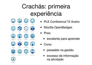 Crachás: primeira
experiência
• PLE Conference’12 Aveiro

• Mozilla OpenBadges

• Pros:

• excelente para aprender

• Cons:

• pesadelo na gestão

• excesso de informação
na atividade
 