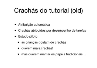 Crachás do tutorial (old)
• Atribuição automática

• Crachás atribuídos por desempenho de tarefas

• Estudo piloto

• as crianças gostam de crachás

• querem mais crachás!

• mas querem manter os papéis tradicionais…
 