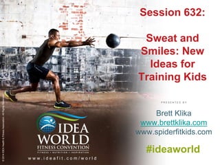 Session 632: 
Sweat and 
Smiles: New 
Ideas for 
Training Kids 
P R E S E N T E D B Y 
© 2014 IDEA Health & Fitness Association. All Rights Reserved. 
w w w . i d e a f i t . c o m / w o r l d 
Brett Klika 
www.brettklika.com 
www.spiderfitkids.com 
#ideaworld 
 