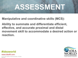 ASSESSMENT 
Manipulative and coordinative skills (MCS): 
Ability to summate and differentiate efficient, 
effective, and accurate proximal and distal 
movement skill to accommodate a desired action or 
reaction. 
#ideaworld 
www.ideafit.com 
© 2014 IDEA Health & Fitness Association. All Rights 
Reserved. 
 