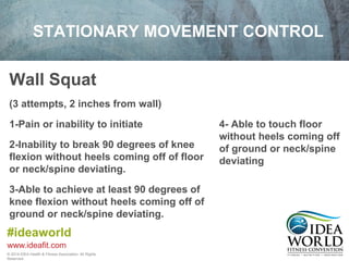 STATIONARY MOVEMENT CONTROL 
Wall Squat 
(3 attempts, 2 inches from wall) 
1-Pain or inability to initiate 
2-Inability to break 90 degrees of knee 
flexion without heels coming off of floor 
or neck/spine deviating. 
3-Able to achieve at least 90 degrees of 
knee flexion without heels coming off of 
ground or neck/spine deviating. 
#ideaworld 
www.ideafit.com 
© 2014 IDEA Health & Fitness Association. All Rights 
Reserved. 
4- Able to touch floor 
without heels coming off 
of ground or neck/spine 
deviating 
 