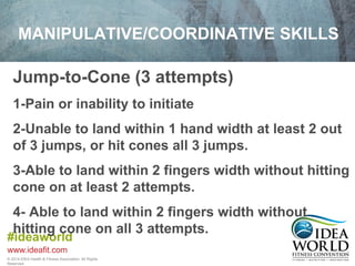 MANIPULATIVE/COORDINATIVE SKILLS 
Jump-to-Cone (3 attempts) 
1-Pain or inability to initiate 
2-Unable to land within 1 hand width at least 2 out 
of 3 jumps, or hit cones all 3 jumps. 
3-Able to land within 2 fingers width without hitting 
cone on at least 2 attempts. 
4- Able to land within 2 fingers width without 
hitting cone on all 3 attempts. 
#ideaworld 
www.ideafit.com 
© 2014 IDEA Health & Fitness Association. All Rights 
Reserved. 
 