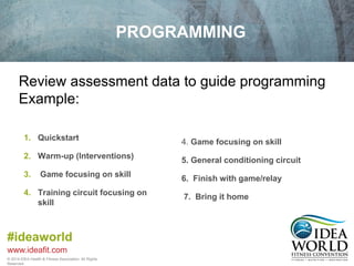 Review assessment data to guide programming 
Example: 
#ideaworld 
www.ideafit.com 
© 2014 IDEA Health & Fitness Association. All Rights 
Reserved. 
PROGRAMMING 
1. Quickstart 
2. Warm-up (Interventions) 
3. Game focusing on skill 
4. Training circuit focusing on 
skill 
4. Game focusing on skill 
5. General conditioning circuit 
6. Finish with game/relay 
7. Bring it home 
 